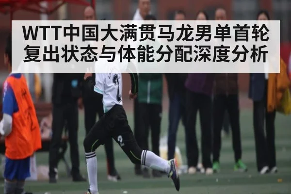 WTT中国大满贯马龙男单首轮复出状态与体能分配深度分析